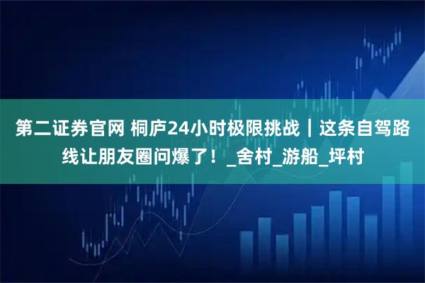 第二證券官網 桐廬24小時極限挑戰｜這條自駕路線讓朋友圈問爆了！_舍村_游船_坪村