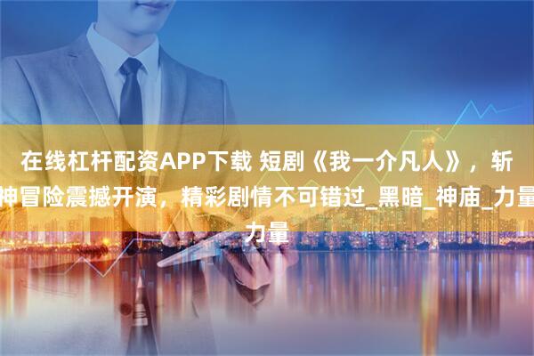 在線杠桿配資APP下載 短劇《我一介凡人》，斬神冒險震撼開演，精彩劇情不可錯過_黑暗_神廟_力量