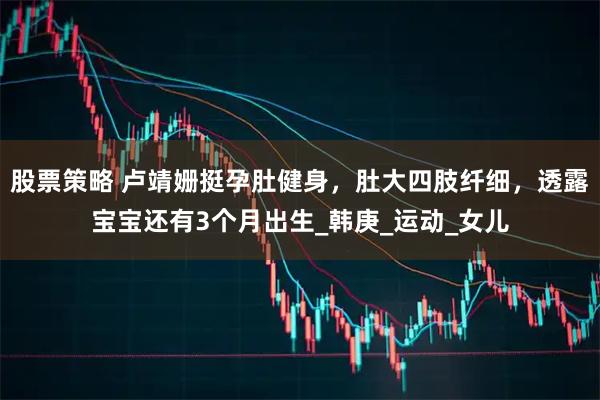 股票策略 盧靖姍挺孕肚健身，肚大四肢纖細，透露寶寶還有3個月出生_韓庚_運動_女兒