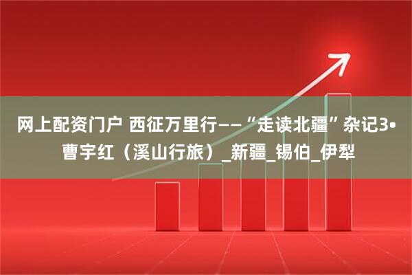 網上配資門戶 西征萬里行——“走讀北疆”雜記3? 曹宇紅(溪山行旅)_新疆_錫伯_伊犁