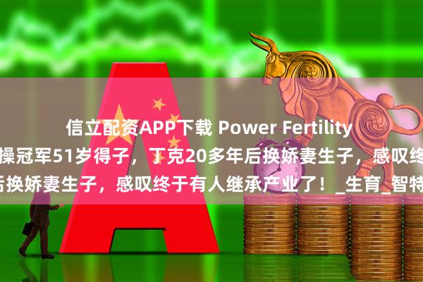 信立配資APP下載 Power Fertility 美國墨西哥試管凍卵：昔日體操冠軍51歲得子，丁克20多年后換嬌妻生子，感嘆終于有人繼承產業了！_生育_智特_孩子