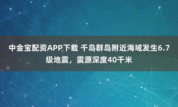 中金寶配資APP下載 千島群島附近海域發生6.7級地震，震源深度40千米