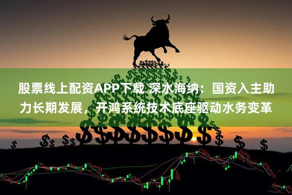 股票線(xiàn)上配資APP下載 深水海納：國(guó)資入主助力長(zhǎng)期發(fā)展，開(kāi)鴻系統(tǒng)技術(shù)底座驅(qū)動(dòng)水務(wù)變革