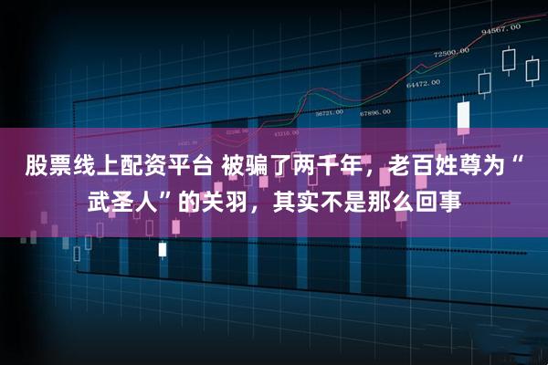 股票線上配資平臺(tái) 被騙了兩千年,老百姓尊為“武圣人”的關(guān)羽,其實(shí)不是那么回事